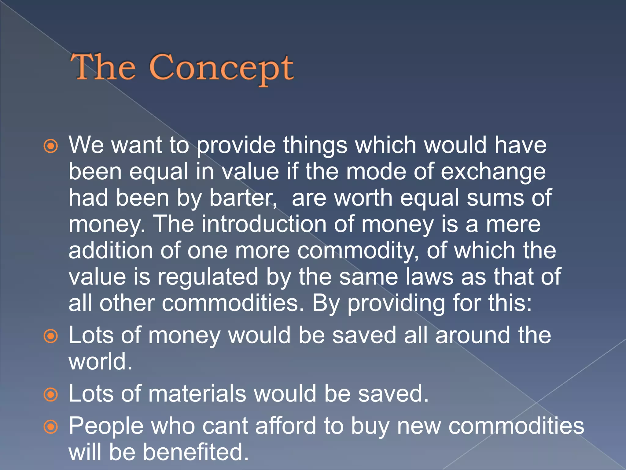  We want to provide things which would have
been equal in value if the mode of exchange
had been by barter, are worth equal sums of
money. The introduction of money is a mere
addition of one more commodity, of which the
value is regulated by the same laws as that of
all other commodities. By providing for this:
Lots of money would be saved all around the
world.
Lots of materials would be saved.
People who cant afford to buy new commodities
will be benefited.