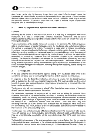 As a bank’s capital ratio declines and it uses the conservation buffer to absorb losses, the
framework will require banks to retain an increasingly higher percentage of their earnings
and will impose restrictions on distributable items such as dividends, share buybacks and
discretionary bonuses. Supervisors now have the power to enforce capital conservation
discipline. This is a fundamental change.

II.      Basel III: A system-wide, systemic risk-based framework

Overview
Returning to the theme of my discussion, Basel III is not only a firm-specific risk-based
framework, it is also a system-wide, systemic risk-based framework. The so-called
macroprudential overlay is designed to address systemic risk and is an entirely new way of
thinking about capital.
This new dimension of the capital framework consists of five elements. The first is a leverage
ratio, a simple measure of capital that supplements the risk-based ratio and which constrains
the build-up of leverage in the system. The second is steps taken to mitigate procyclicality,
including a countercyclical capital buffer and, although outside a strict discussion of capital,
efforts to promote a provisioning framework based upon expected losses rather than incurred
losses. The third element of the macroprudential overlay is steps to address the externalities
generated by systemically important financial institutions through higher loss-absorbing
capacity. The fourth is a framework to address the risk arising from systemically important
markets and infrastructures. In particular, I am referring to the OTC derivatives markets. And
finally, the macroprudential overlay aims to better capture systemic risk and tail events in the
banks’ own risk management framework, including through risk modelling, stress testing and
scenario analysis.

A.       Leverage ratio
In the lead up to the crisis many banks reported strong Tier 1 risk based ratios while, at the
same time, still being able to build up high levels of on and off balance sheet leverage.
In response to this, the Basel Committee has introduced a simple, non-risk-based leverage
ratio to supplement the risk-based capital requirements. The leverage ratio has the added
benefit of serving as a safeguard against model risk and any attempts to circumvent the risk-
based capital requirements.
The leverage ratio will be a measure of a bank’s Tier 1 capital as a percentage of its assets
plus off balance sheet exposures and derivatives.
For derivatives, regulatory net exposure will be used plus an add-on for potential future
exposure. Netting of all derivatives will be permitted. In so doing, the Basel Committee has
successfully solved the difficulty resulting from the divergence between the main accounting
frameworks. (Bank leverage is significantly lower under US GAAP than under IFRS due to
the netting of OTC derivatives allowed under the former. Given that banks may hold
offsetting contracts, US GAAP allows banks to report their net exposures while IFRS does
not allow netting. As a result, the size of a bank‘s total assets can vary significantly based on
the treatment of this one accounting item.)
The leverage ratio will also include off-balance sheet items in the measure of total assets.
These off-balance sheet items, including commitments, letters of credit and the like, unless
they are unconditionally cancellable, will be converted using a flat 100% credit conversion
factor.
To highlight the importance of the leverage ratio we need look no further than the increase in
total assets in the years leading up to the crisis versus the increase in risk-weighted assets. It
is obvious that balance sheets were being leveraged, but the risk-based framework failed to



                                              10/16
 