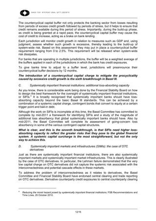 The countercyclical capital buffer not only protects the banking sector from losses resulting
from periods of excess credit growth followed by periods of stress, but it helps to ensure that
credit remains available during this period of stress. Importantly, during the build-up phase,
as credit is being granted at a rapid pace, the countercyclical capital buffer may cause the
cost of credit to increase, acting as a brake on bank lending.
Each jurisdiction will monitor credit growth in relation to measures such as GDP and, using
judgment, assess whether such growth is excessive, thereby leading to the build-up of
system-wide risk. Based on this assessment they may put in place a countercyclical buffer
requirement ranging from 0 to 2.5%. This requirement will be released when system-wide
risk dissipates.
For banks that are operating in multiple jurisdictions, the buffer will be a weighted average of
the buffers applied in each of the jurisdictions in which the bank has credit exposures.
To give banks time to adjust to a buffer level, jurisdictions will preannounce their
countercyclical buffer decisions by 12 months.
The introduction of a countercyclical capital charge to mitigate the procyclicality
caused by excessive credit growth is the sixth breakthrough in Basel III.

C.         Systemically important financial institutions: additional loss-absorbing capacity
As you know, there is considerable work being done by the Financial Stability Board on how
to design the best framework for the oversight of systemically important financial institutions,
or SIFIs. 4 It is broadly recognised that systemically important banks should have loss-
absorbing capacity beyond the basic Basel III standards. This can be achieved by a
combination of a systemic capital charge, contingent bonds that convert to equity at a certain
trigger point and bail-in debt.
Although the work on SIFIs is incomplete at this time, the Basel Committee has committed to
complete by mid-2011 a framework for identifying SIFIs and a study of the magnitude of
additional loss absorbency that global systemically important banks should have. Also by
mid-2011, the Basel Committee will complete its assessment of going-concern loss
absorbency in some of the various contingent capital structures.
What is clear, and this is the seventh breakthrough, is that SIFIs need higher loss-
absorbing capacity to reflect the greater risks that they pose to the global financial
system. A systemic capital surcharge is the most straightforward, but not the only
way to achieve this.

D.          Systemically important markets and infrastructures (SIMIs): the case of OTC
           derivatives
Just as there are systemically important financial institutions, there are also systemically
important markets and systemically important market infrastructures. This is clearly illustrated
by the case of OTC derivatives. In particular, the Lehman failure demonstrated that the very
low capital charge on OTC derivatives did not capture the systemic risk associated with the
interconnectedness and potential cascade effects in these markets.
To address the problem of interconnectedness as it relates to derivatives, the Basel
Committee and Financial Stability Board have endorsed central clearing and trade reporting
on OTC derivatives. Derivative counterparty credit exposures to central counterparty clearing



4
     Reducing the moral hazard posed by systemically important financial institutions, FSB Recommendations and
     Time Lines, 20 October 2010.




                                                     12/16
 