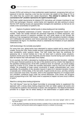 houses (CCPs) will continue to have preferential capital treatment, recognising that such an
exposure is low-risk, requiring a very low (but non-zero) risk weight (in the range of 1% to
3%) rather than the current zero capital requirement. This attempt to address the “too
connected to fail” problem represents the eighth breakthrough.
The higher capital requirements for bilateral OTC derivatives will increase incentives to use
CCPs and exchanges. However, central banks and regulators are also working to ensure
that the CCP clearing houses are appropriately managed and capitalised, so that we do not
create a new concentration of systemic risk.

E.          Capture of systemic risk/tail events in stress testing and risk modelling
The crisis highlighted weaknesses of banks’ “advanced” risk management based on risk
models. These risk models reduced the perceived magnitude of market exposures: very
large nominal amounts of exposure translate into very small values at risk through the
alchemy of risk management techniques. Value-at-risk (VaR) calculations transform complex
and multifaceted risk positions (and hence potentially huge nominal amounts) into a single
compressed risk figure. It is therefore critical to understand the limitations of such statistical
measures of risk.

VaR shortcomings: the normality assumption
For some time now, global banks have attempted to capture market risk by means of VaR
models. During the crisis, these models severely underestimated the tail events and the high
loss correlations under systemic stress. The VaR model has been the workhorse for
assessing risk in normal markets but it has not fared well in extreme stress situations.
Systemic events occur far more frequently and the losses incurred during such events have
been far heavier than VaR estimates have implied.
As an example, the VaR is calculated by multiplying the sigma (standard deviation, volatility)
of the given financial positions by the size of the positions and by a factor that depends on
the specified confidence level. At the 99% confidence level, for example, you would multiply
sigma by a factor of 2.33. Under the normality assumption used by most (but not all) VaR
models, the probability of large market movements is largely underestimated and, more
specifically, the probability of any deviation beyond 4 sigma (ie 4 standard deviation moves)
is basically zero. Unfortunately, in the real world, 4-sigma events do occur, and they certainly
occur more than once every 125 years, which is the supposed frequency of a 4-sigma event
(at a 99.995% confidence level) under the normal distribution. Even worse, the 20-sigma
event corresponding to the 1987 stock crash is supposed to happen not even once in trillions
of years. 5

Need for a strong stress testing programme
The VaR failures 6 have led the Basel Committee to encourage banks to supplement this
approach with a strong stress testing programme that can better capture tail events and
incorporate the systemic risk dimension in banks’ risk management. The Basel III framework
provides for a bigger role for stress testing in the determination of capital buffers under




5
     In fact, a 20-sigma event, under the normal distribution, would occur once every “googol”, which is 1 with
     100 zeroes after it.
6
     In 1996, the Basel Committee had already imposed a multiplier of four to deal with model error. The essential
     non-normality of real financial market events suggests that such a multiplier is not enough.




                                                       13/16
 