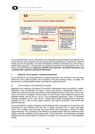 Restricted



                The Basel III reform of bank capital regulation


            New capital ratios              Raising the quality of capital   Macroprudential overlay
            ● Common equity                 ● Focus on common equity
            ● Tier 1                        ● Stricter criteria for Tier 1       Leverage ratio
            ● Total capital                 ● Harmonised deductions
            ● Capital conservation buffer     from capital                   Mitigating procyclicality
                                                                             ● Countercyclical buffer

                                               Capital                       Mitigating systemic risk
              Capital ratio =                                                   (work in progress)
                                    Risk-weighted assets                     ● Systemic capital
                                                                               surcharge for SIFIs
                                                                             ● Contingent capital
                              Enhancing risk coverage                        ● Bail-in debt
                              ● Securitisation products                      ● OTC derivatives
                              ● Trading book
                              ● Counterparty credit risk

                                                                                                    5




In my remarks today I will try to illustrate the fundamental change introduced by Basel III, that
of marrying the microprudential and the macroprudential approaches to supervision. Basel III
builds upon the firm-specific, risk based frameworks of Basel I and Basel II by introducing a
system-wide approach. I will structure my remarks around these two approaches and, in so
doing, will demonstrate how Basel III is BOTH a firm-specific, risk based framework and
a system-wide, systemic risk-based framework.

I.       Basel III: a firm-specific, risk-based framework
Let us look first at the microprudential, firm-specific approach, and consider in turn the three
elements of the capital equation: the numerator of the new solvency ratios, ie capital, the
denominator, ie risk-weighted assets, and finally the capital ratio itself.

A.       The numerator: a strict definition of capital
Regarding the numerator, the Basel III framework substantially raises the quality of capital.
Basically, in the old definition of capital, a bank could report an apparently strong Tier 1
capital ratio while at the same time having a weak tangible common equity ratio. Prior to the
crisis, the amount of tangible common equity of many banks, when measured against risk-
weighted assets, was as low as 1 to 3%, net of regulatory deductions. That’s a risk-based
leverage of between 33 to 1 and 100 to 1. Global banks further increased their leverage by
infesting the Tier 1 part of their capital structure with hybrid “innovative” instruments with
debt-like features.
In the old definition, capital comprised various elements with a complex set of minimums and
maximums for each element. We had Tier 1 capital, innovative Tier 1, upper and lower
Tier 2, Tier 3 capital, each with their own limits which were sometimes a function of other
capital elements. The complexity in the definition of capital made it difficult to determine what
capital would be available should losses arise. This combination of weaknesses permitted
tangible common equity capital, the best form of capital, to be as low as 1% of risk-weighted
assets.




                                                       3/16
 