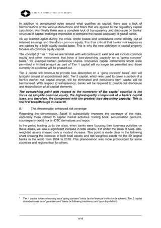 In addition to complicated rules around what qualifies as capital, there was a lack of
harmonisation of the various deductions and filters that are applied to the regulatory capital
calculation. And finally there was a complete lack of transparency and disclosure on banks’
structure of capital, making it impossible to compare the capital adequacy of global banks.
As we learned again during the crisis, credit losses and writedowns come directly out of
retained earnings and therefore common equity. It is thus critical that banks’ risk exposures
are backed by a high-quality capital base. This is why the new definition of capital properly
focuses on common equity capital.
The concept of Tier 1 that we are familiar with will continue to exist and will include common
equity and other instruments that have a loss-absorbing capacity on a “going concern”
basis, 3 for example certain preference shares. Innovative capital instruments which were
permitted in limited amount as part of Tier 1 capital will no longer be permitted and those
currently in existence will be phased out.
Tier 2 capital will continue to provide loss absorption on a “gone concern” basis1 and will
typically consist of subordinated debt. Tier 3 capital, which was used to cover a portion of a
bank’s market risk capital charge, will be eliminated and deductions from capital will be
harmonised. With respect to transparency, banks will be required to provide full disclosure
and reconciliation of all capital elements.
The overarching point with respect to the numerator of the capital equation is the
focus on tangible common equity, the highest-quality component of a bank’s capital
base, and therefore, the component with the greatest loss-absorbing capacity. This is
the first breakthrough in Basel III.

B.          The denominator: enhanced risk coverage
Regarding the denominator, Basel III substantially improves the coverage of the risks,
especially those related to capital market activities: trading book, securitisation products,
counterparty credit risk on OTC derivatives and repos.
In the period leading up to the crisis, when banks were focusing their business activities on
these areas, we saw a significant increase in total assets. Yet under the Basel II rules, risk-
weighted assets showed only a modest increase. This point is made clear in the following
chart showing the increase in both total assets and risk-weighted assets for the 50 largest
banks in the world from 2004 to 2010. This phenomenon was more pronounced for some
countries and regions than for others.




3
     Tier 1 capital is loss-absorbing on a “going concern” basis (ie the financial institution is solvent). Tier 2 capital
     absorbs losses on a “gone concern” basis (ie following insolvency and upon liquidation).




                                                           4/16
 