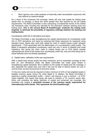         More rigorous own credit analyses of externally rated securitisation exposures with
         less reliance on external ratings.
As a result of this enhanced risk coverage, banks will now hold capital for trading book
assets that, on average, is about four times greater than that required by the old capital
requirements. The Basel Committee is also conducting a fundamental review of the market
risk framework rules, including the rationale for the distinction between banking book and
trading book. This is the second Basel III breakthrough: eradicate the trading book
loophole, ie eliminate the possibility of regulatory arbitrage between the banking and
trading books.

Counterparty credit risk on derivatives and repos
The Basel Committee is also strengthening the capital requirements for counterparty credit
risk on OTC derivatives and repos by requiring that these exposures be measured using
stressed inputs. Banks also must hold capital for mark to market losses (credit valuation
adjustments – CVA) associated with the deterioration of a counterparty’s credit quality. The
Basel II framework addressed counterparty credit risk only in terms of defaults and credit
migrations. But during the crisis, mark to market losses due to CVA (which actually
represented two thirds of the losses from counterparty credit risk, only one third being due to
actual defaults) were not directly capitalised.

C. Capital ratios: calibration of the new requirements
With a capital base whose quality has been enhanced, and an expanded coverage of risks
both on- and off-balance sheet, the Basel Committee has made great strides in
strengthening capital standards. But in addition to the quality of capital and risk coverage, it
also calibrated the capital ratio such that it will now be able to absorb losses not only in
normal times, but also during times of economic stress.
To this end, banks will now be required to hold a minimum of 4.5% of risk-weighted assets in
tangible common equity versus 2% under Basel II. In addition, the Basel Committee is
requiring a capital conservation buffer – which I will discuss in just a moment – of 2.5%.
Taken together, this means that banks will need to maintain a 7% common equity ratio.
When one considers the tighter definition of capital and enhanced risk coverage, this
translates into roughly a sevenfold increase in the common equity requirement for
internationally active banks. This represents the third breakthrough.




                                              8/16
 