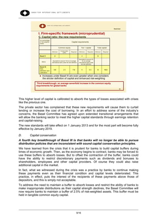 Restricted


               I. Firm-specific framework (microprudential)
               C. Capital ratio: the new requirements
                As a percentage
                of risk-weighted                                     Capital requirements
                assets


                                             Common equity                          Tier 1 capital            Total capital
                                                 Conservation
                                   Minimum                          Required     Minimum       Required     Minimum   Required
                                                    buffer

                Basel II               2                                             4                        8

                                                                                 Equivalent to around 2%
                                     Equivalent to around 1% for an average            for an average
                    Memo:
                                   international bank under the new definition   international bank under
                                                                                     the new definition

                Basel III
                New
                                      4.5             2.5              7.0           6            8.5         8        10.5
                definition and
                calibration

                   Increases under Basel III are even greater when one considers
                    the stricter definition of capital and enhanced risk-weighting

              Third breakthrough: an average sevenfold increase in the common equity
             requirements for global banks
                                                                                                                                        18




This higher level of capital is calibrated to absorb the types of losses associated with crises
like the previous one.
The private sector has complained that these new requirements will cause them to curtail
lending or increase the cost of borrowing. In an effort to address some of the industry’s
concerns, the Basel Committee has agreed upon extended transitional arrangements that
will allow the banking sector to meet the higher capital standards through earnings retention
and capital-raising.
The new standards will take effect on 1 January 2013 and for the most part will become fully
effective by January 2019.

D.      Capital conservation
A fourth key breakthrough of Basel III is that banks will no longer be able to pursue
distribution policies that are inconsistent with sound capital conservation principles.
We have learned from the crisis that it is prudent for banks to build capital buffers during
times of economic growth. Then, as the economy begins to contract, banks may be forced to
use these buffers to absorb losses. But to offset the contraction of the buffer, banks could
have the ability to restrict discretionary payments such as dividends and bonuses to
shareholders, employees and other capital providers. Of course they could also raise
additional capital in the market.
In fact, what we witnessed during the crisis was a practice by banks to continue making
these payments even as their financial condition and capital levels deteriorated. This
practice, in effect, puts the interest of the recipients of these payments above those of
depositors, and this is simply not acceptable.
To address the need to maintain a buffer to absorb losses and restrict the ability of banks to
make inappropriate distributions as their capital strength declines, the Basel Committee will
now require banks to maintain a buffer of 2.5% of risk-weighted assets. This buffer must be
held in tangible common equity capital.




                                                                             9/16
 