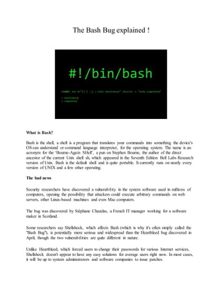 The Bash Bug explained ! 
What is Bash? 
Bash is the shell, a shell is a program that translates your commands into something the device's 
OS can understand or command language interpreter, for the operating system. The name is an 
acronym for the ‘Bourne-Again SHell’, a pun on Stephen Bourne, the author of the direct 
ancestor of the current Unix shell sh, which appeared in the Seventh Edition Bell Labs Research 
version of Unix. Bash is the default shell and is quite portable. It currently runs on nearly every 
version of UNIX and a few other operating. 
The bad news 
Security researchers have discovered a vulnerability in the system software used in millions of 
computers, opening the possibility that attackers could execute arbitrary commands on web 
servers, other Linux-based machines and even Mac computers. 
The bug was discovered by Stéphane Chazelas, a French IT manager working for a software 
maker in Scotland. 
Some researchers say Shellshock, which affects Bash (which is why it's often simply called the 
"Bash Bug"), is potentially more serious and widespread than the Heartbleed bug discovered in 
April, though the two vulnerabilities are quite different in nature. 
Unlike Heartbleed, which forced users to change their passwords for various Internet services, 
Shellshock doesn't appear to have any easy solutions for average users right now. In most cases, 
it will be up to system administrators and software companies to issue patches. 
 