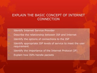 EXPLAIN THE BASIC CONCEPT OF INTERNET
                  CONNECTION


a.   Identify Internet Service Provider
b.   Describe the relationship between ISP and Internet
c.   Identify the options of connections to the ISP
d.   Identify appropriate ISP levels of service to meet the user
     requirement
e.   Identify the importance of the Internet Protocol (IP)
f.   Explain how ISPs handle packets
 
