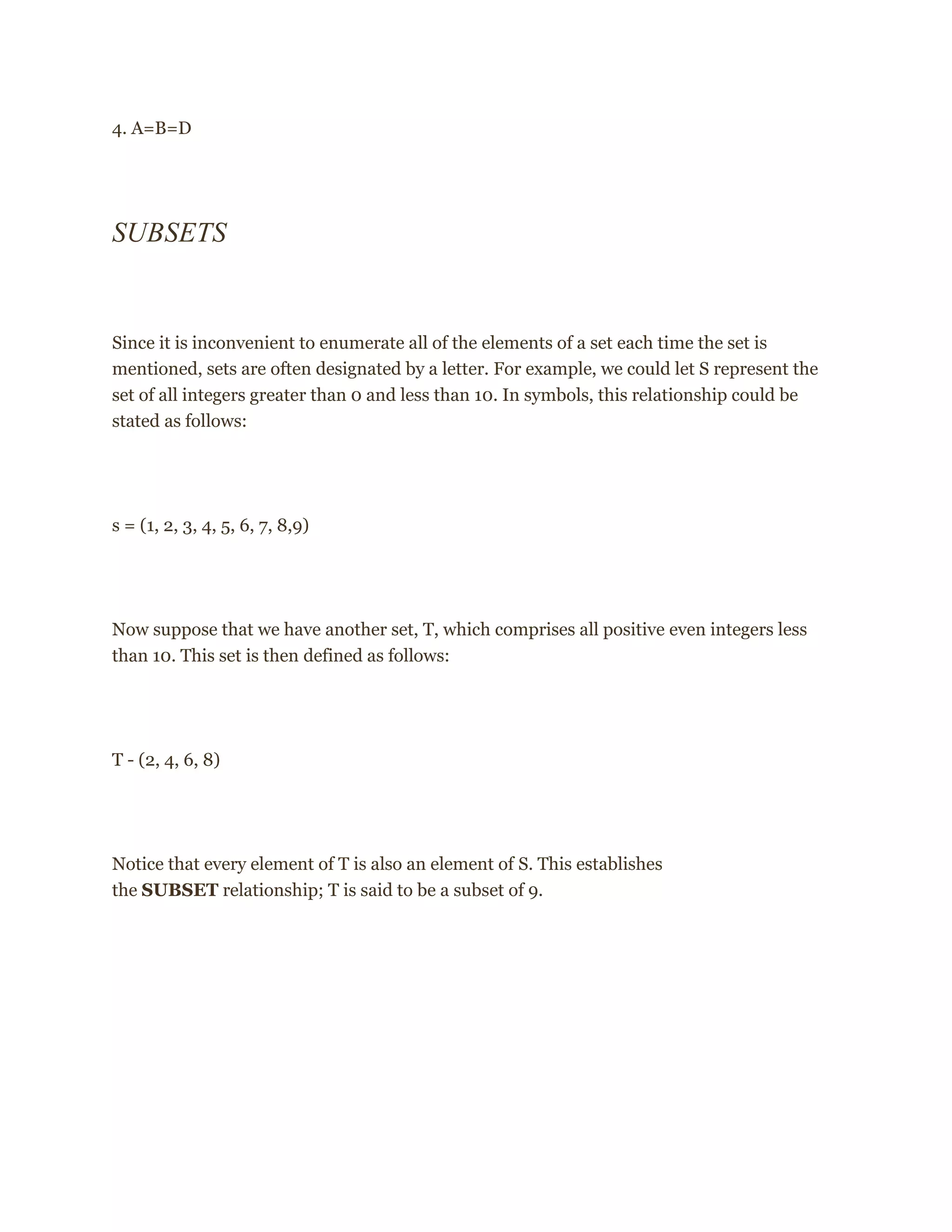4. A=B=D
SUBSETS
Since it is inconvenient to enumerate all of the elements of a set each time the set is
mentioned, sets are often designated by a letter. For example, we could let S represent the
set of all integers greater than 0 and less than 10. In symbols, this relationship could be
stated as follows:
s = (1, 2, 3, 4, 5, 6, 7, 8,9)
Now suppose that we have another set, T, which comprises all positive even integers less
than 10. This set is then defined as follows:
T - (2, 4, 6, 8)
Notice that every element of T is also an element of S. This establishes
the SUBSET relationship; T is said to be a subset of 9.
 