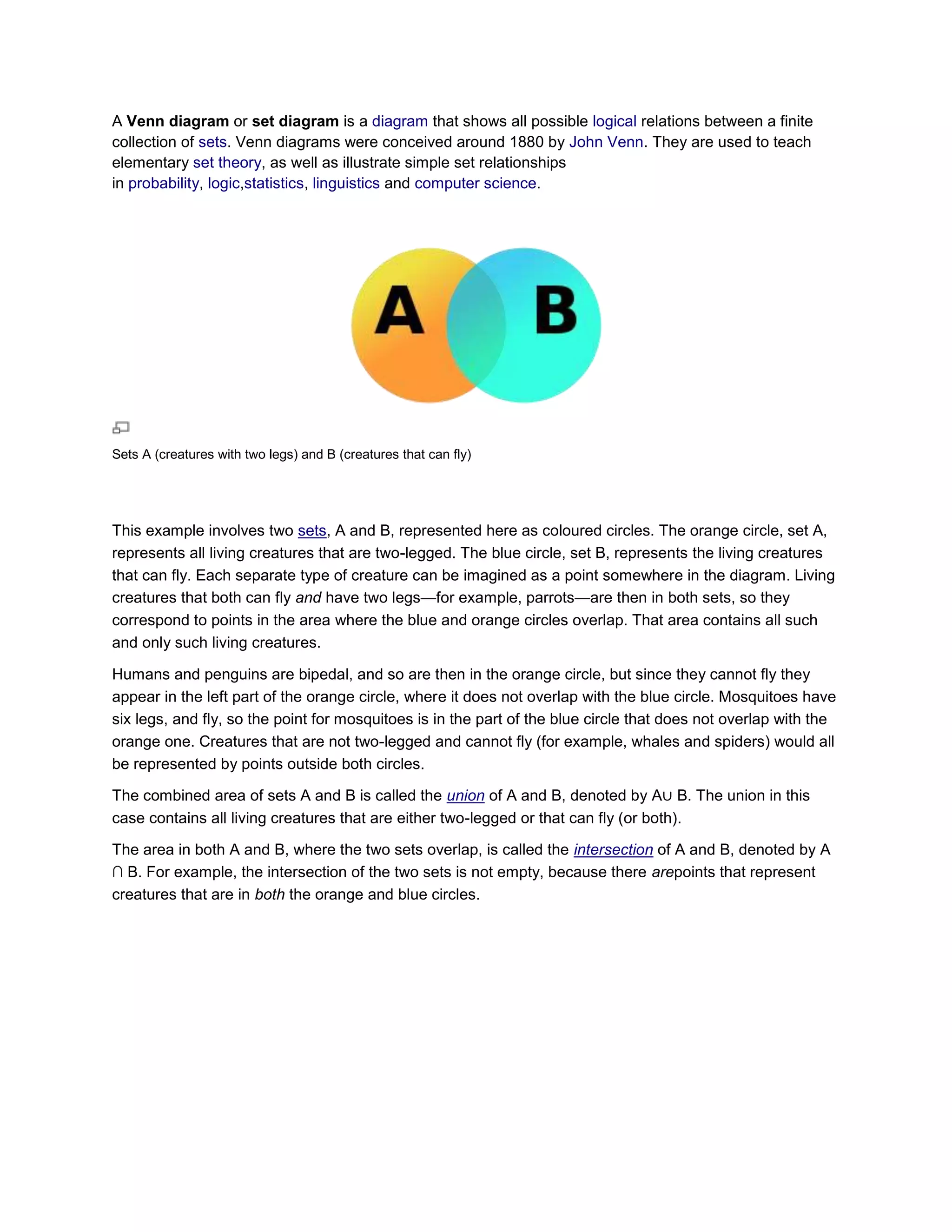 A Venn diagram or set diagram is a diagram that shows all possible logical relations between a finite
collection of sets. Venn diagrams were conceived around 1880 by John Venn. They are used to teach
elementary set theory, as well as illustrate simple set relationships
in probability, logic,statistics, linguistics and computer science.
Sets A (creatures with two legs) and B (creatures that can fly)
This example involves two sets, A and B, represented here as coloured circles. The orange circle, set A,
represents all living creatures that are two-legged. The blue circle, set B, represents the living creatures
that can fly. Each separate type of creature can be imagined as a point somewhere in the diagram. Living
creatures that both can fly and have two legs—for example, parrots—are then in both sets, so they
correspond to points in the area where the blue and orange circles overlap. That area contains all such
and only such living creatures.
Humans and penguins are bipedal, and so are then in the orange circle, but since they cannot fly they
appear in the left part of the orange circle, where it does not overlap with the blue circle. Mosquitoes have
six legs, and fly, so the point for mosquitoes is in the part of the blue circle that does not overlap with the
orange one. Creatures that are not two-legged and cannot fly (for example, whales and spiders) would all
be represented by points outside both circles.
The combined area of sets A and B is called the union of A and B, denoted by A∪ B. The union in this
case contains all living creatures that are either two-legged or that can fly (or both).
The area in both A and B, where the two sets overlap, is called the intersection of A and B, denoted by A
∩ B. For example, the intersection of the two sets is not empty, because there arepoints that represent
creatures that are in both the orange and blue circles.
 