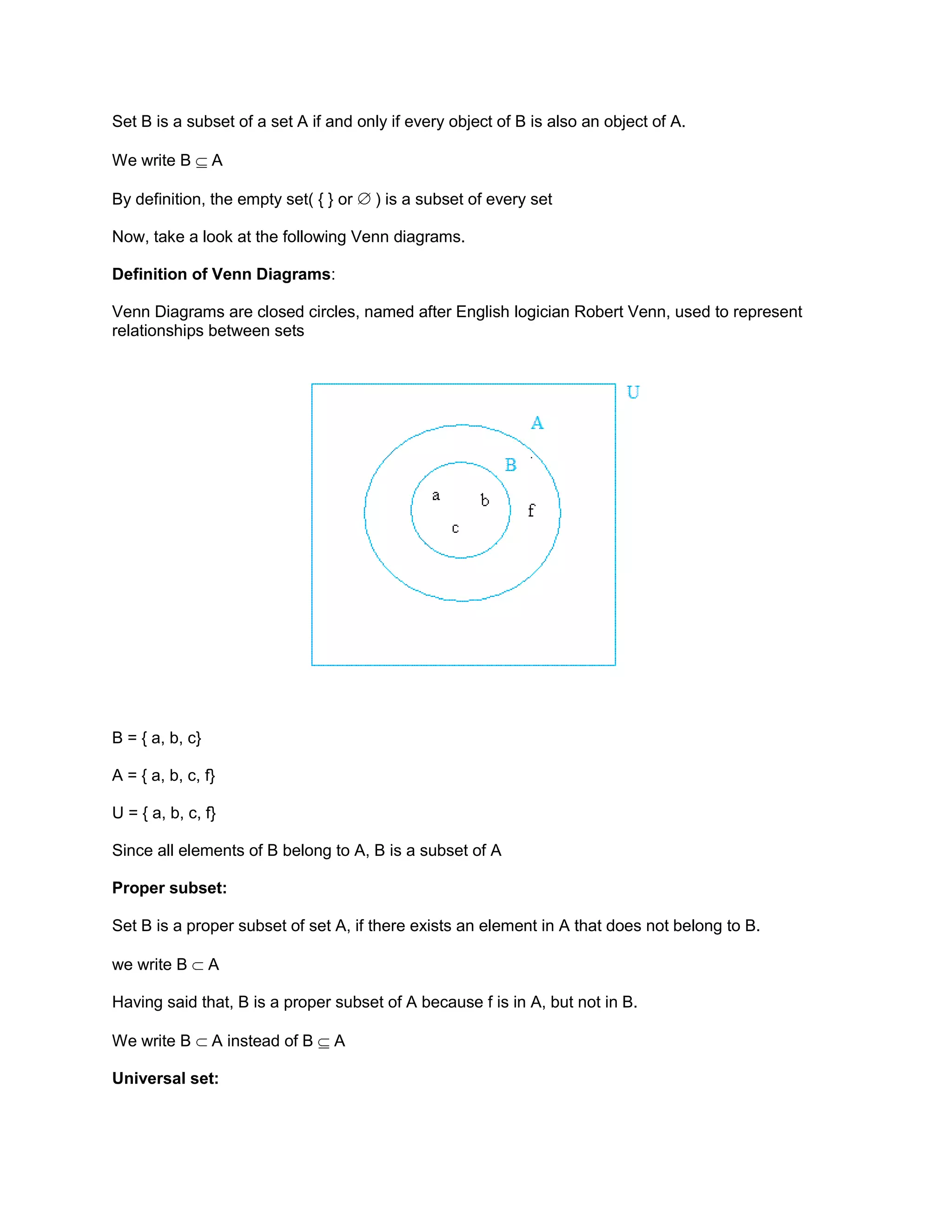 Set B is a subset of a set A if and only if every object of B is also an object of A.
We write B A
By definition, the empty set( { } or ) is a subset of every set
Now, take a look at the following Venn diagrams.
Definition of Venn Diagrams:
Venn Diagrams are closed circles, named after English logician Robert Venn, used to represent
relationships between sets
B = { a, b, c}
A = { a, b, c, f}
U = { a, b, c, f}
Since all elements of B belong to A, B is a subset of A
Proper subset:
Set B is a proper subset of set A, if there exists an element in A that does not belong to B.
we write B A
Having said that, B is a proper subset of A because f is in A, but not in B.
We write B A instead of B A
Universal set:
 