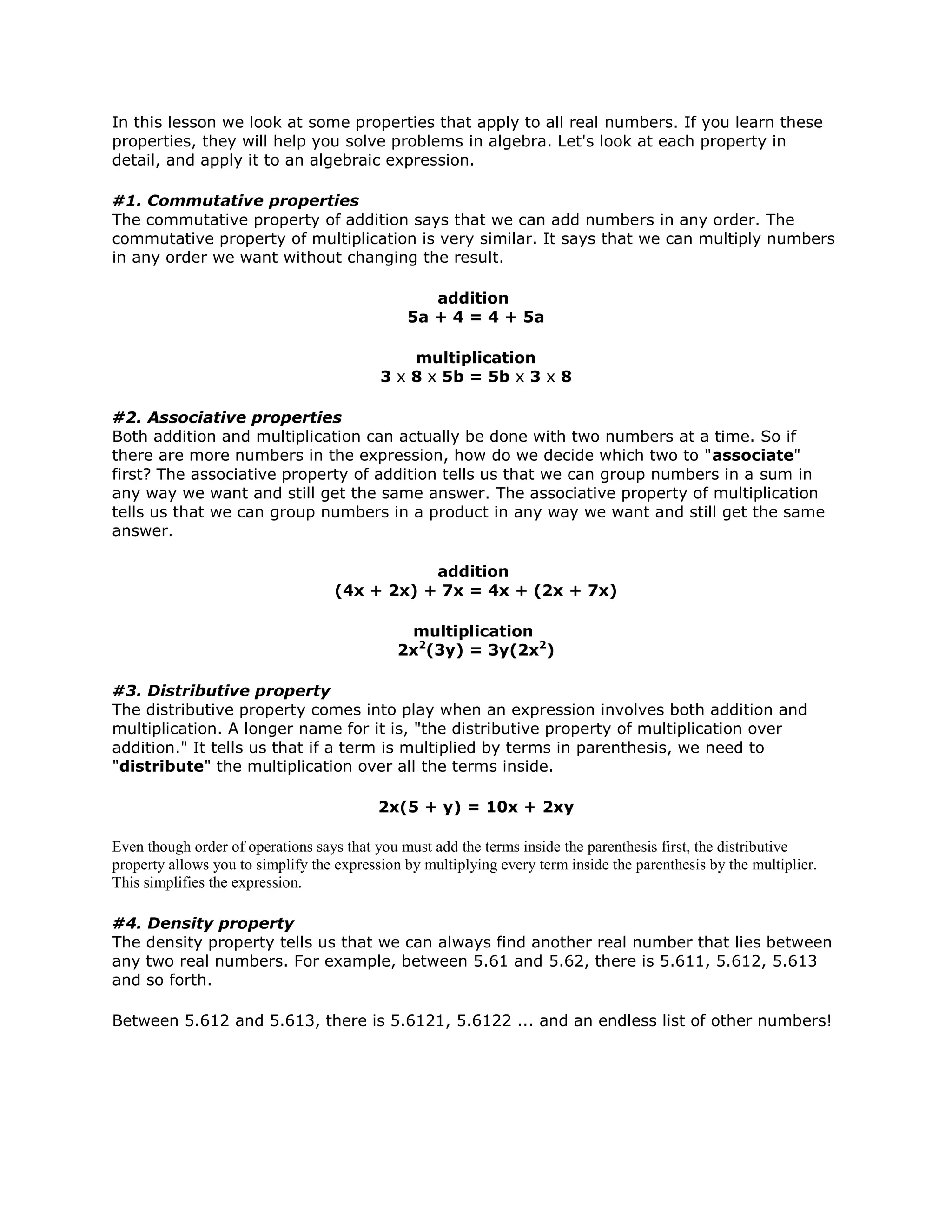 In this lesson we look at some properties that apply to all real numbers. If you learn these
properties, they will help you solve problems in algebra. Let's look at each property in
detail, and apply it to an algebraic expression.
#1. Commutative properties
The commutative property of addition says that we can add numbers in any order. The
commutative property of multiplication is very similar. It says that we can multiply numbers
in any order we want without changing the result.
addition
5a + 4 = 4 + 5a
multiplication
3 x 8 x 5b = 5b x 3 x 8
#2. Associative properties
Both addition and multiplication can actually be done with two numbers at a time. So if
there are more numbers in the expression, how do we decide which two to "associate"
first? The associative property of addition tells us that we can group numbers in a sum in
any way we want and still get the same answer. The associative property of multiplication
tells us that we can group numbers in a product in any way we want and still get the same
answer.
addition
(4x + 2x) + 7x = 4x + (2x + 7x)
multiplication
2x2
(3y) = 3y(2x2
)
#3. Distributive property
The distributive property comes into play when an expression involves both addition and
multiplication. A longer name for it is, "the distributive property of multiplication over
addition." It tells us that if a term is multiplied by terms in parenthesis, we need to
"distribute" the multiplication over all the terms inside.
2x(5 + y) = 10x + 2xy
Even though order of operations says that you must add the terms inside the parenthesis first, the distributive
property allows you to simplify the expression by multiplying every term inside the parenthesis by the multiplier.
This simplifies the expression.
#4. Density property
The density property tells us that we can always find another real number that lies between
any two real numbers. For example, between 5.61 and 5.62, there is 5.611, 5.612, 5.613
and so forth.
Between 5.612 and 5.613, there is 5.6121, 5.6122 ... and an endless list of other numbers!
 