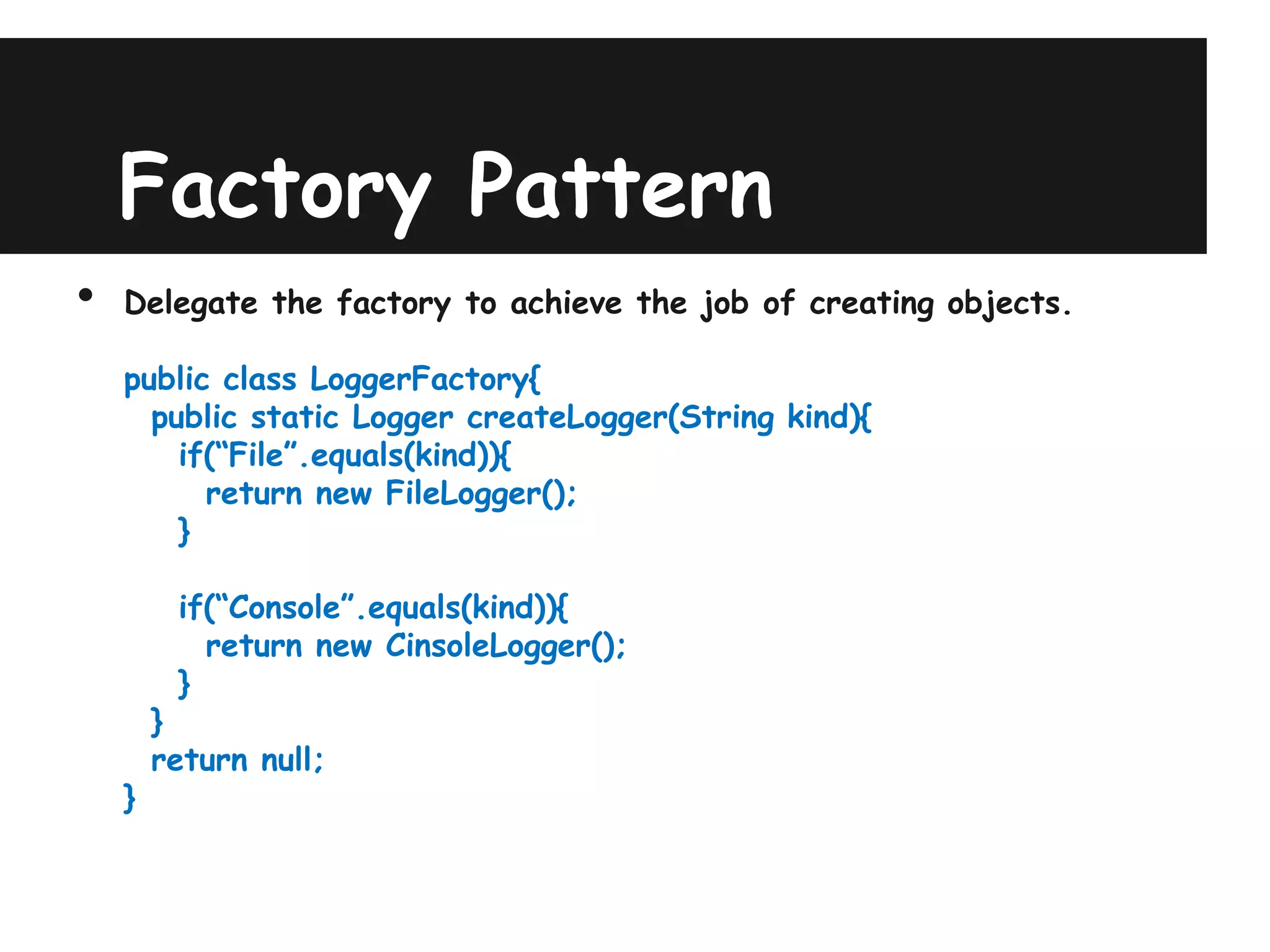 Factory Pattern
•   Delegate the factory to achieve the job of creating objects.

    public class LoggerFactory{
      public static Logger createLogger(String kind){
        if(“File”.equals(kind)){
          return new FileLogger();
        }

         if(“Console”.equals(kind)){
           return new CinsoleLogger();
         }
        }
        return null;
    }
 