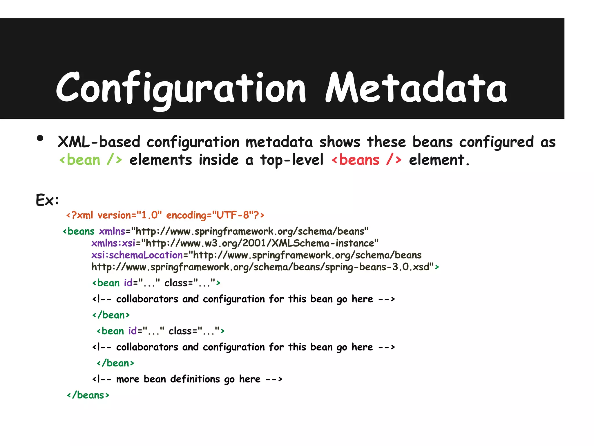 Configuration Metadata
•   XML-based configuration metadata shows these beans configured as
    <bean /> elements inside a top-level <beans /> element.

Ex:
      <?xml version="1.0" encoding="UTF-8"?>
      <beans xmlns="http://www.springframework.org/schema/beans"
           xmlns:xsi="http://www.w3.org/2001/XMLSchema-instance"
           xsi:schemaLocation="http://www.springframework.org/schema/beans
           http://www.springframework.org/schema/beans/spring-beans-3.0.xsd">
           <bean id="..." class="...">
           <!-- collaborators and configuration for this bean go here -->
           </bean>
            <bean id="..." class="...">
           <!-- collaborators and configuration for this bean go here -->
            </bean>
           <!-- more bean definitions go here -->
      </beans>
 