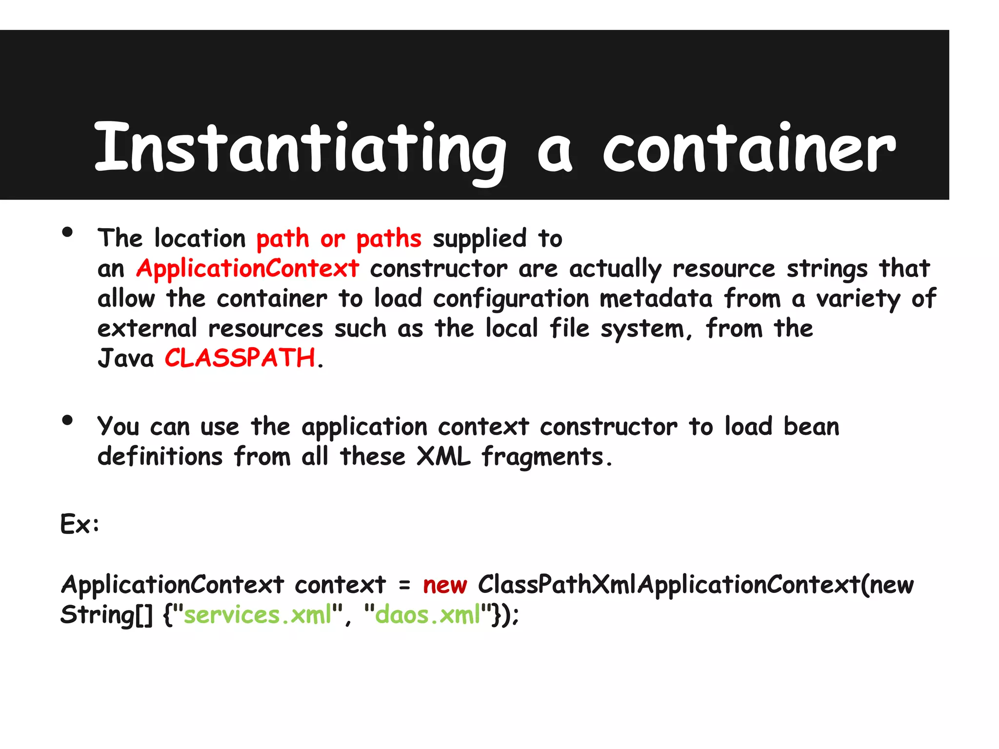 Instantiating a container
•   The location path or paths supplied to
    an ApplicationContext constructor are actually resource strings that
    allow the container to load configuration metadata from a variety of
    external resources such as the local file system, from the
    Java CLASSPATH.

•   You can use the application context constructor to load bean
    definitions from all these XML fragments.

Ex:

ApplicationContext context = new ClassPathXmlApplicationContext(new
String[] {"services.xml", "daos.xml"});
 