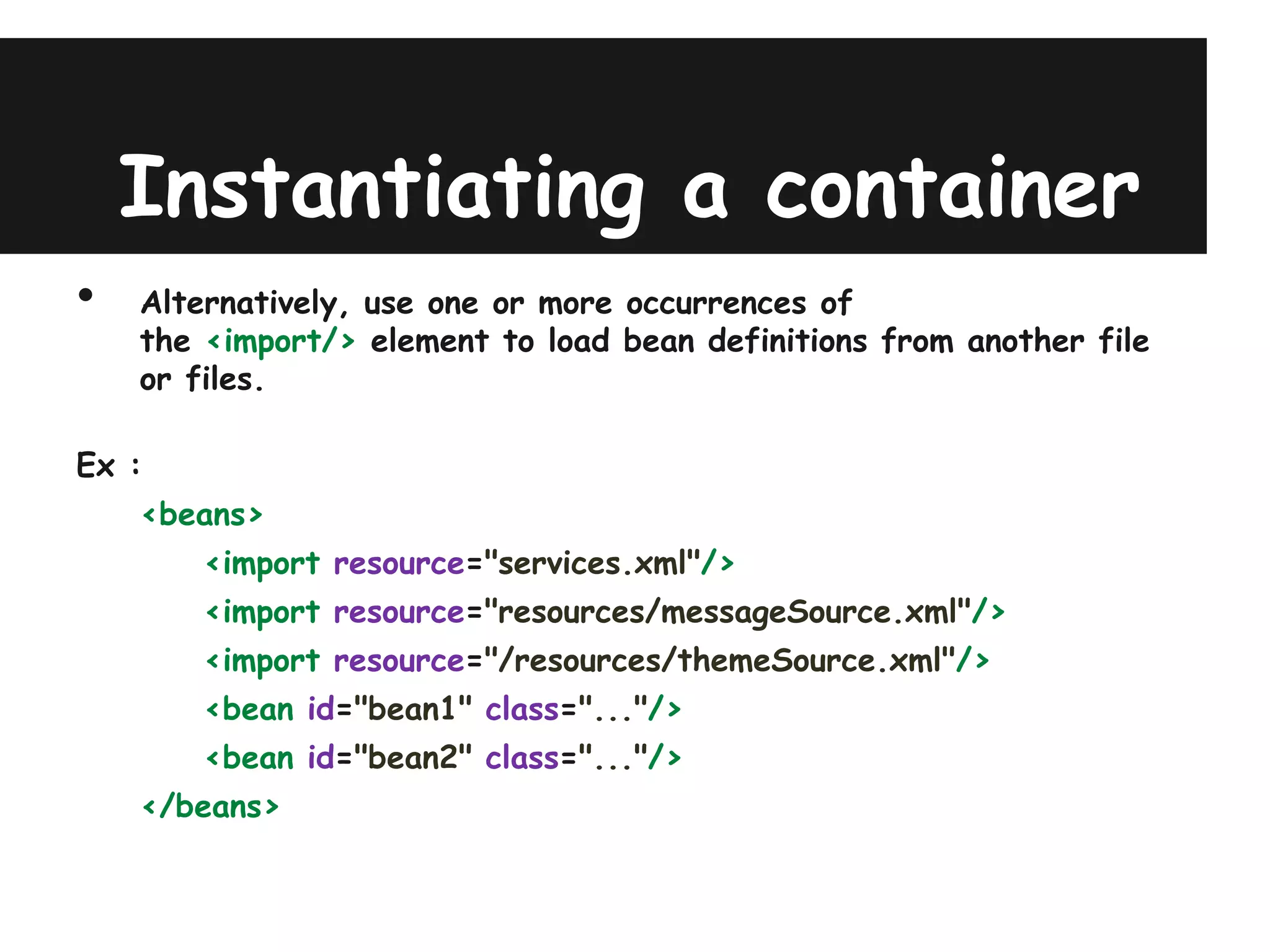Instantiating a container
•   Alternatively, use one or more occurrences of
    the <import/> element to load bean definitions from another file
    or files.

Ex :
    <beans>
        <import resource="services.xml"/>
        <import resource="resources/messageSource.xml"/>
        <import resource="/resources/themeSource.xml"/>
        <bean id="bean1" class="..."/>
        <bean id="bean2" class="..."/>
    </beans>
 