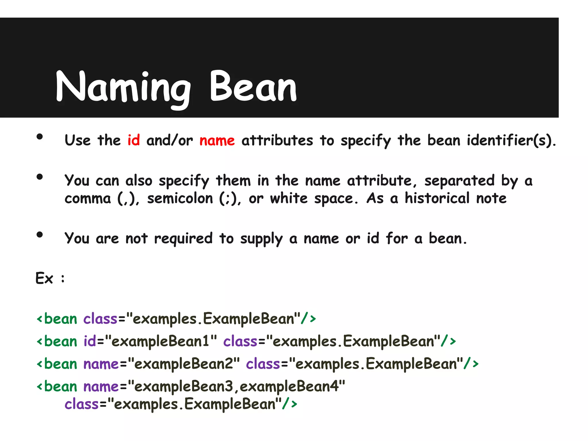 Naming Bean
•   Use the id and/or name attributes to specify the bean identifier(s).

•   You can also specify them in the name attribute, separated by a
    comma (,), semicolon (;), or white space. As a historical note

•   You are not required to supply a name or id for a bean.

Ex :

<bean class="examples.ExampleBean"/>
<bean id="exampleBean1" class="examples.ExampleBean"/>
<bean name="exampleBean2" class="examples.ExampleBean"/>
<bean name="exampleBean3,exampleBean4"
   class="examples.ExampleBean"/>
 