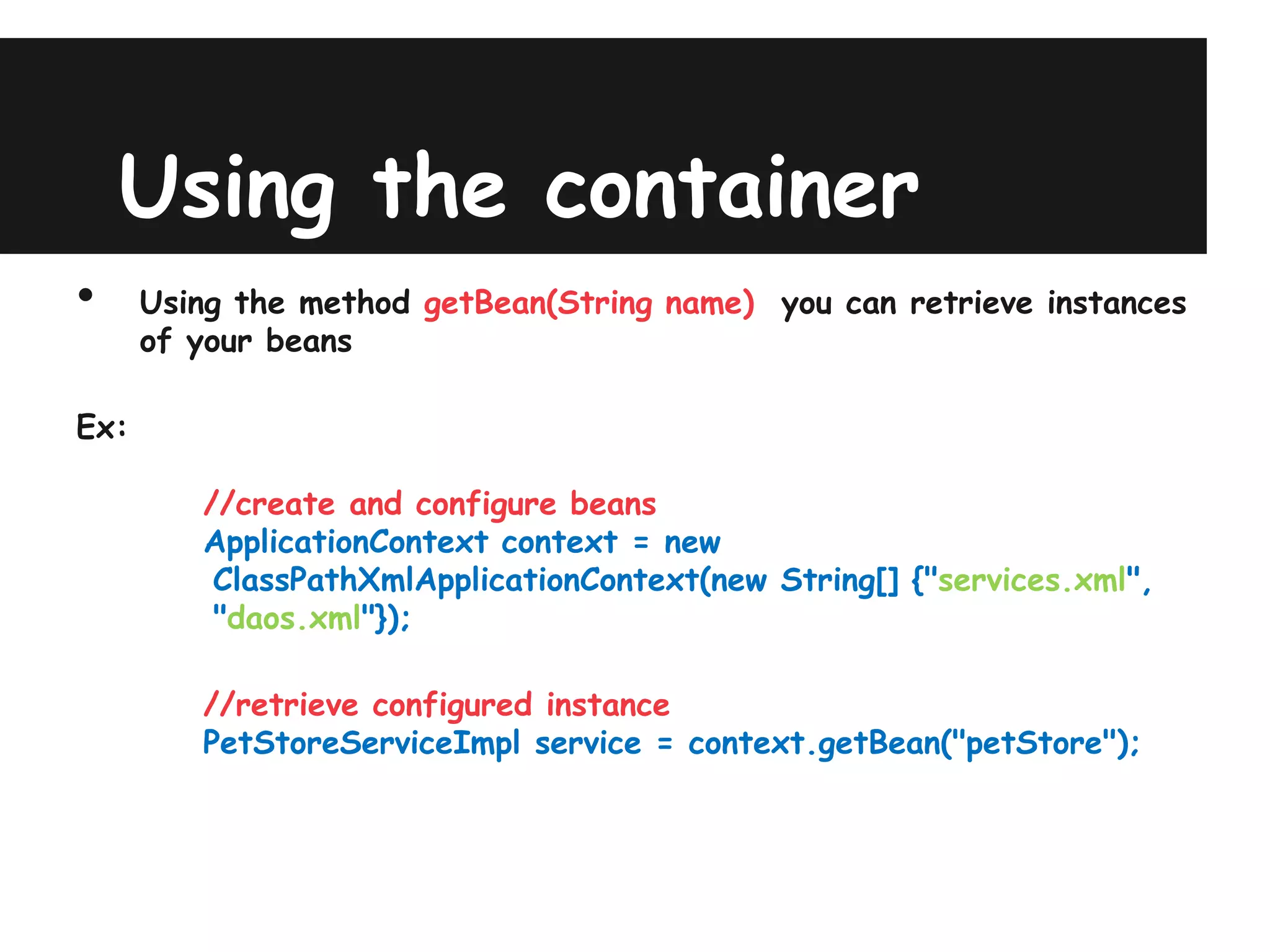 Using the container
•     Using the method getBean(String name) you can retrieve instances
      of your beans

Ex:

         //create and configure beans
         ApplicationContext context = new
          ClassPathXmlApplicationContext(new String[] {"services.xml",
          "daos.xml"});

         //retrieve configured instance
         PetStoreServiceImpl service = context.getBean("petStore");
 
