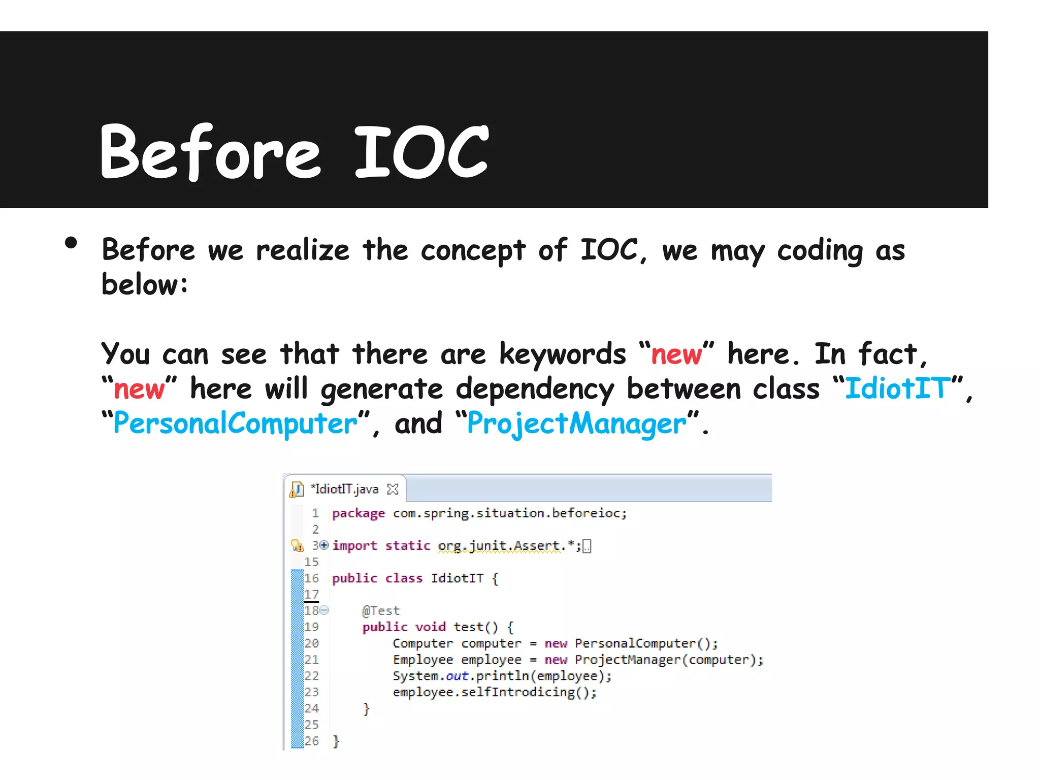 Before IOC
•   Before we realize the concept of IOC, we may coding as
    below:

    You can see that there are keywords “new” here. In fact,
    “new” here will generate dependency between class “IdiotIT”,
    “PersonalComputer”, and “ProjectManager”.
 