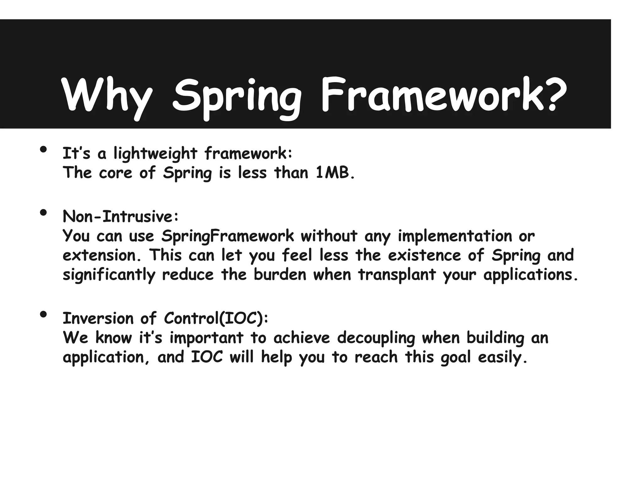 Why Spring Framework?
•   It’s a lightweight framework:
    The core of Spring is less than 1MB.

•   Non-Intrusive:
    You can use SpringFramework without any implementation or
    extension. This can let you feel less the existence of Spring and
    significantly reduce the burden when transplant your applications.

•   Inversion of Control(IOC):
    We know it’s important to achieve decoupling when building an
    application, and IOC will help you to reach this goal easily.
 