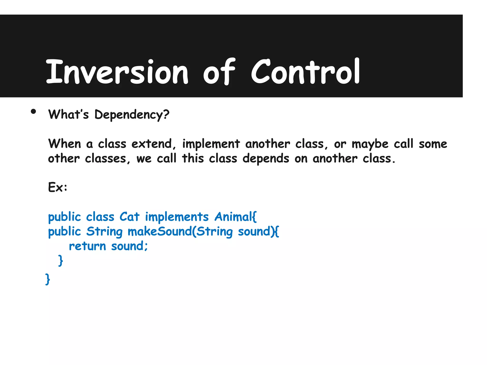 Inversion of Control
•   What’s Dependency?

    When a class extend, implement another class, or maybe call some
    other classes, we call this class depends on another class.

    Ex:

    public class Cat implements Animal{
    public String makeSound(String sound){
        return sound;
      }
    }
 