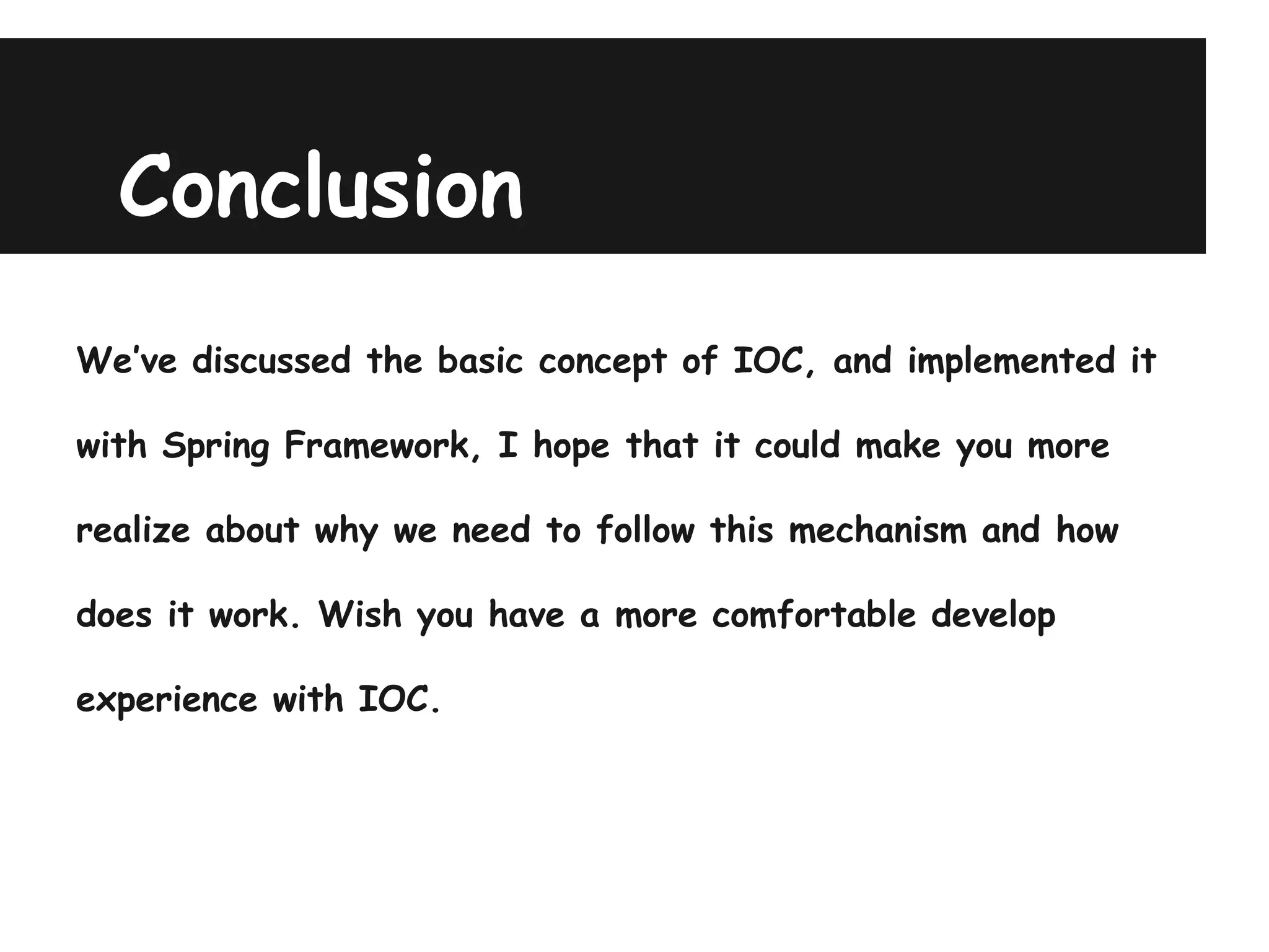 Conclusion
We’ve discussed the basic concept of IOC, and implemented it

with Spring Framework, I hope that it could make you more

realize about why we need to follow this mechanism and how

does it work. Wish you have a more comfortable develop

experience with IOC.
 