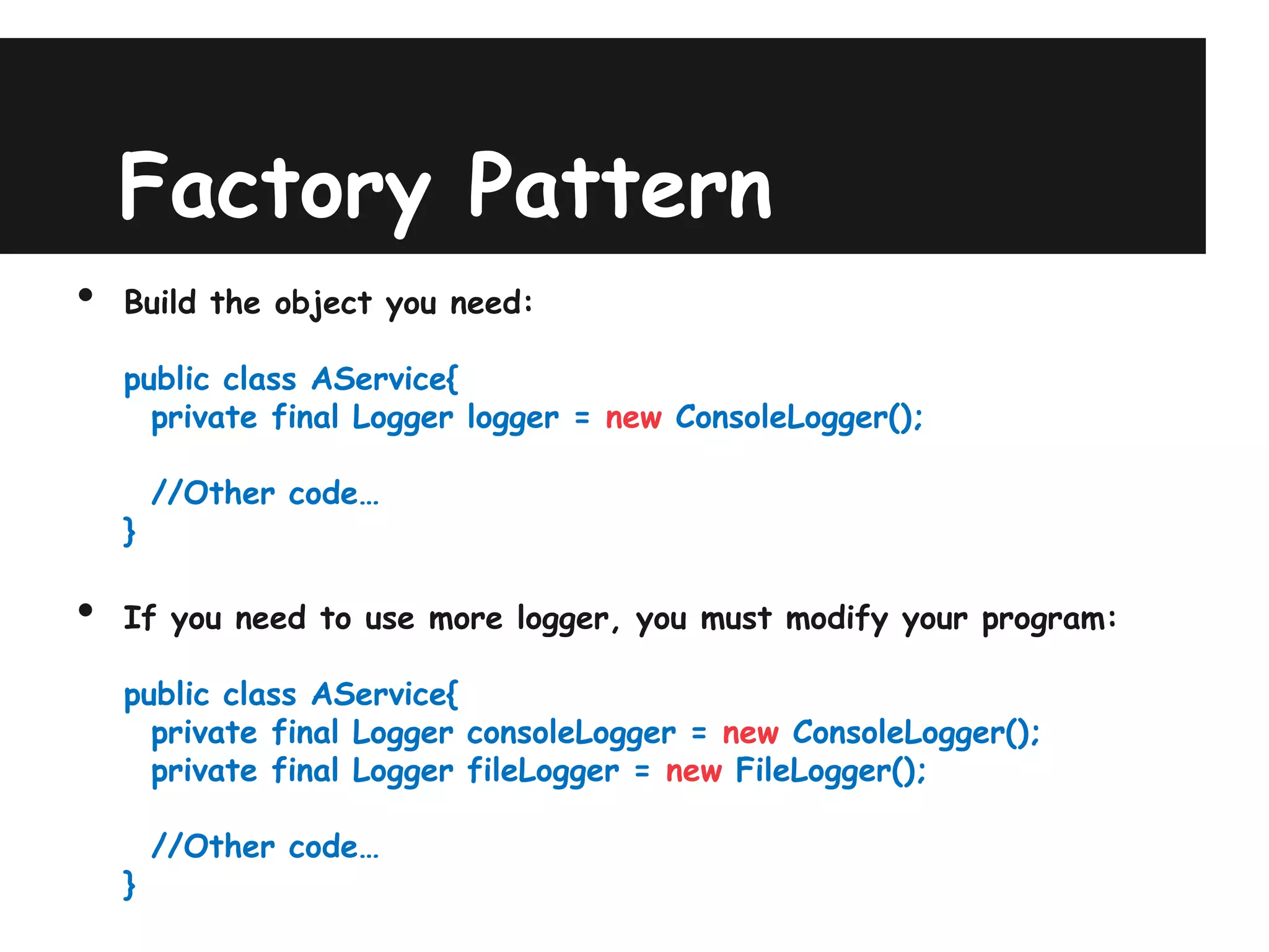 Factory Pattern
•   Build the object you need:

    public class AService{
      private final Logger logger = new ConsoleLogger();

        //Other code…
    }

•   If you need to use more logger, you must modify your program:

    public class AService{
      private final Logger consoleLogger = new ConsoleLogger();
      private final Logger fileLogger = new FileLogger();

        //Other code…
    }
 