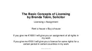 The Basic Concepts of Licensing
by Brenda Tobin, Solicitor
Licensing v Assignment
Rent a house v Buy a house
If you give me €1000 I will give you an assignment of all rights in
my work
If you give me €100 I will give you a licence for some rights for a
certain period in certain countries in my work
© Brenda Tobin 2015
 