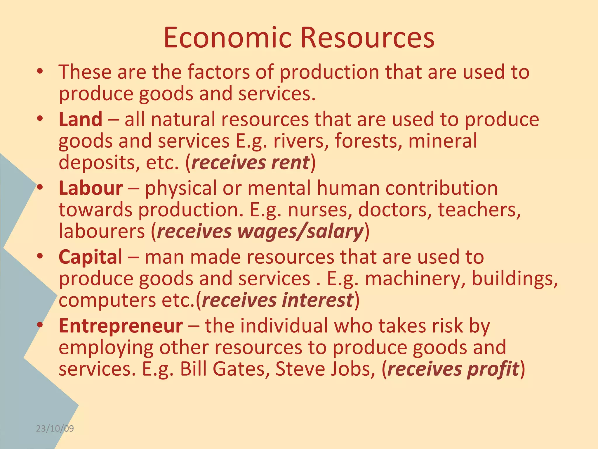 Economic Resources 
• These are the factors of production that are used to 
produce goods and services. 
• Land – all natural resources that are used to produce 
goods and services E.g. rivers, forests, mineral 
deposits, etc. (receives rent) 
• Labour – physical or mental human contribution 
towards production. E.g. nurses, doctors, teachers, 
labourers (receives wages/salary) 
• Capital – man made resources that are used to 
produce goods and services . E.g. machinery, buildings, 
computers etc.(receives interest) 
• Entrepreneur – the individual who takes risk by 
employing other resources to produce goods and 
services. E.g. Bill Gates, Steve Jobs, (receives profit) 
23/10/09 
 