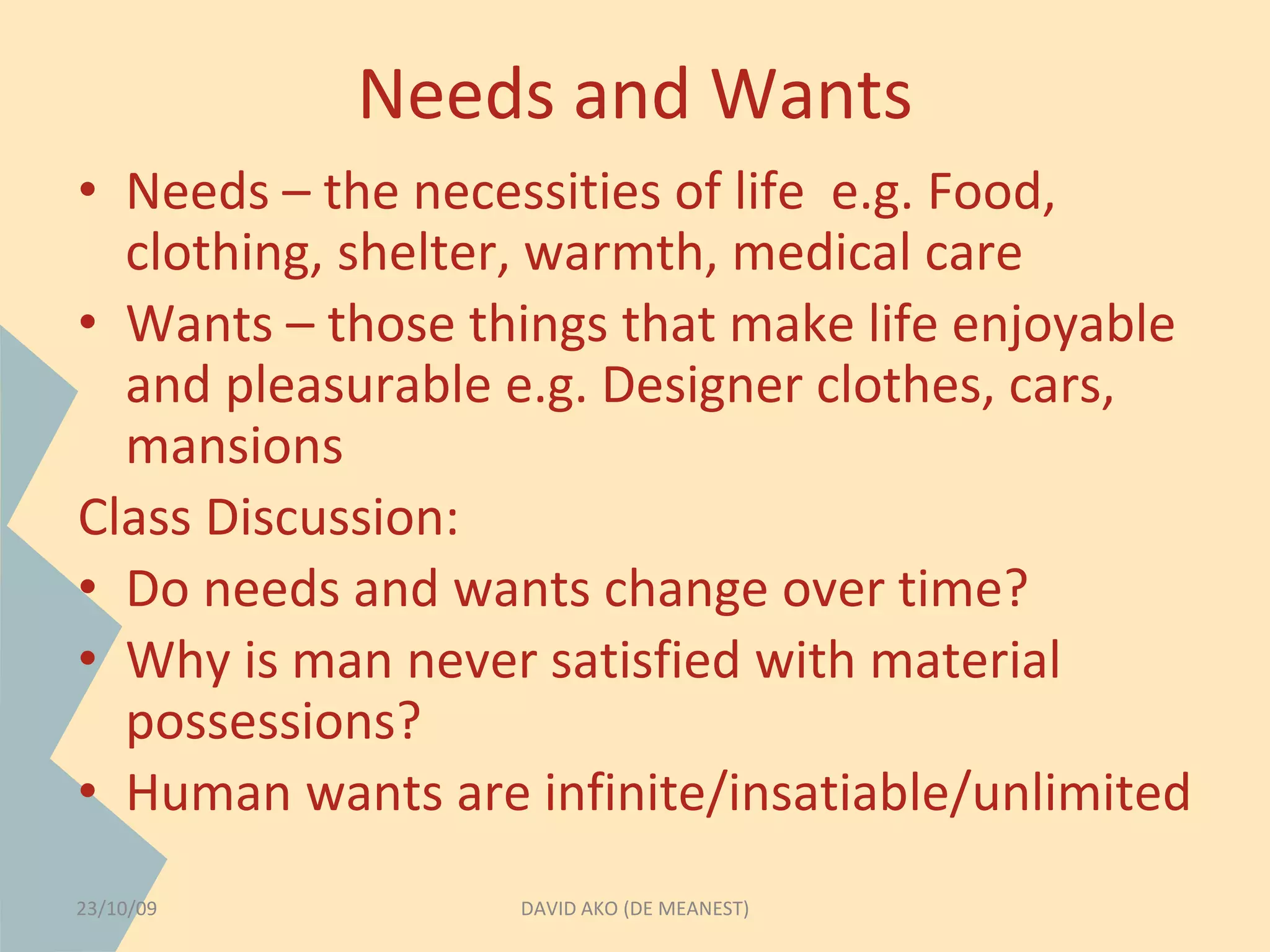 Needs and Wants 
• Needs – the necessities of life e.g. Food, 
clothing, shelter, warmth, medical care 
• Wants – those things that make life enjoyable 
and pleasurable e.g. Designer clothes, cars, 
mansions 
Class Discussion: 
• Do needs and wants change over time? 
• Why is man never satisfied with material 
possessions? 
• Human wants are infinite/insatiable/unlimited 
23/10/09 DAVID AKO (DE MEANEST) 
 