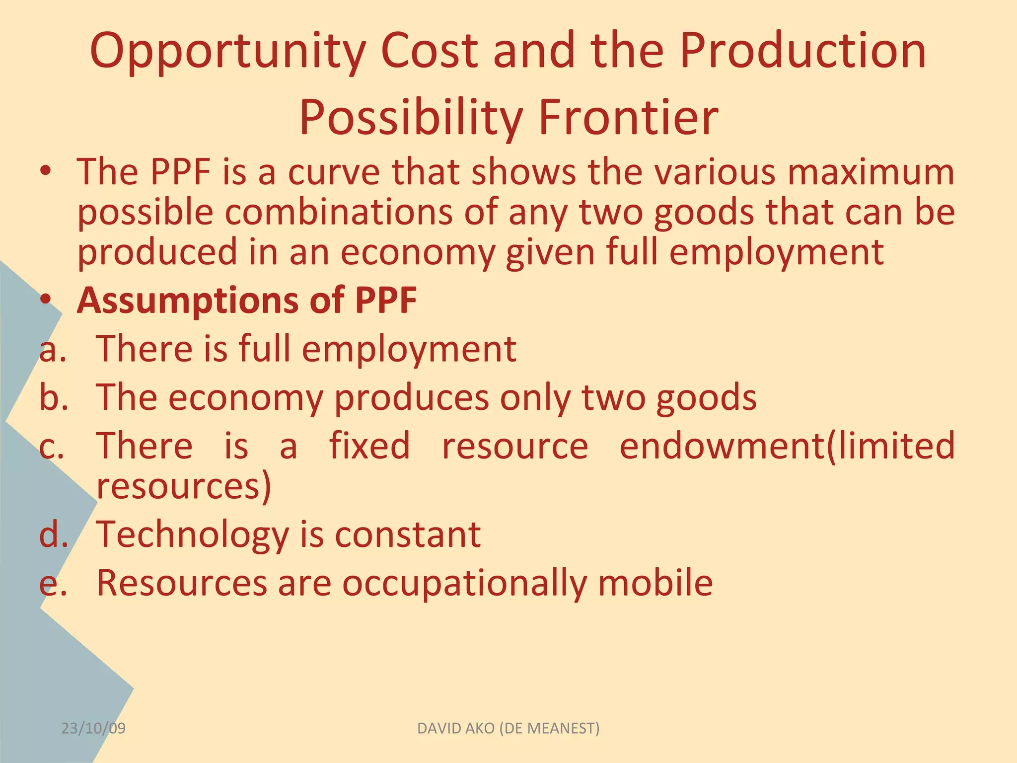 Opportunity Cost and the Production 
Possibility Frontier 
• The PPF is a curve that shows the various maximum 
possible combinations of any two goods that can be 
produced in an economy given full employment 
• Assumptions of PPF 
a. There is full employment 
b. The economy produces only two goods 
c. There is a fixed resource endowment(limited 
resources) 
d. Technology is constant 
e. Resources are occupationally mobile 
23/10/09 DAVID AKO (DE MEANEST) 
 