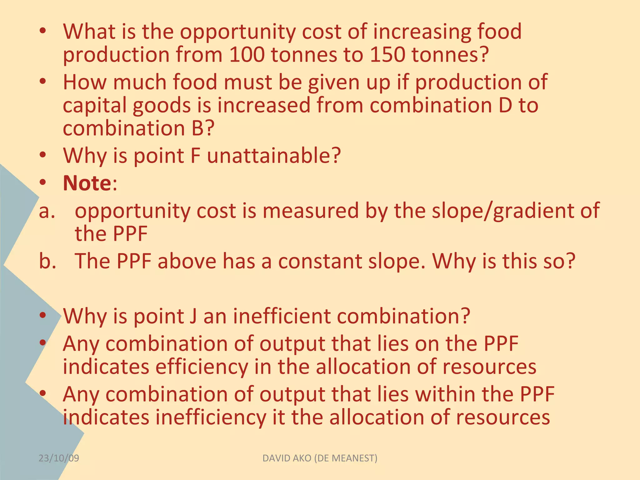 • What is the opportunity cost of increasing food 
production from 100 tonnes to 150 tonnes? 
• How much food must be given up if production of 
capital goods is increased from combination D to 
combination B? 
• Why is point F unattainable? 
• Note: 
a. opportunity cost is measured by the slope/gradient of 
the PPF 
b. The PPF above has a constant slope. Why is this so? 
• Why is point J an inefficient combination? 
• Any combination of output that lies on the PPF 
indicates efficiency in the allocation of resources 
• Any combination of output that lies within the PPF 
indicates inefficiency it the allocation of resources 
23/10/09 DAVID AKO (DE MEANEST) 
 