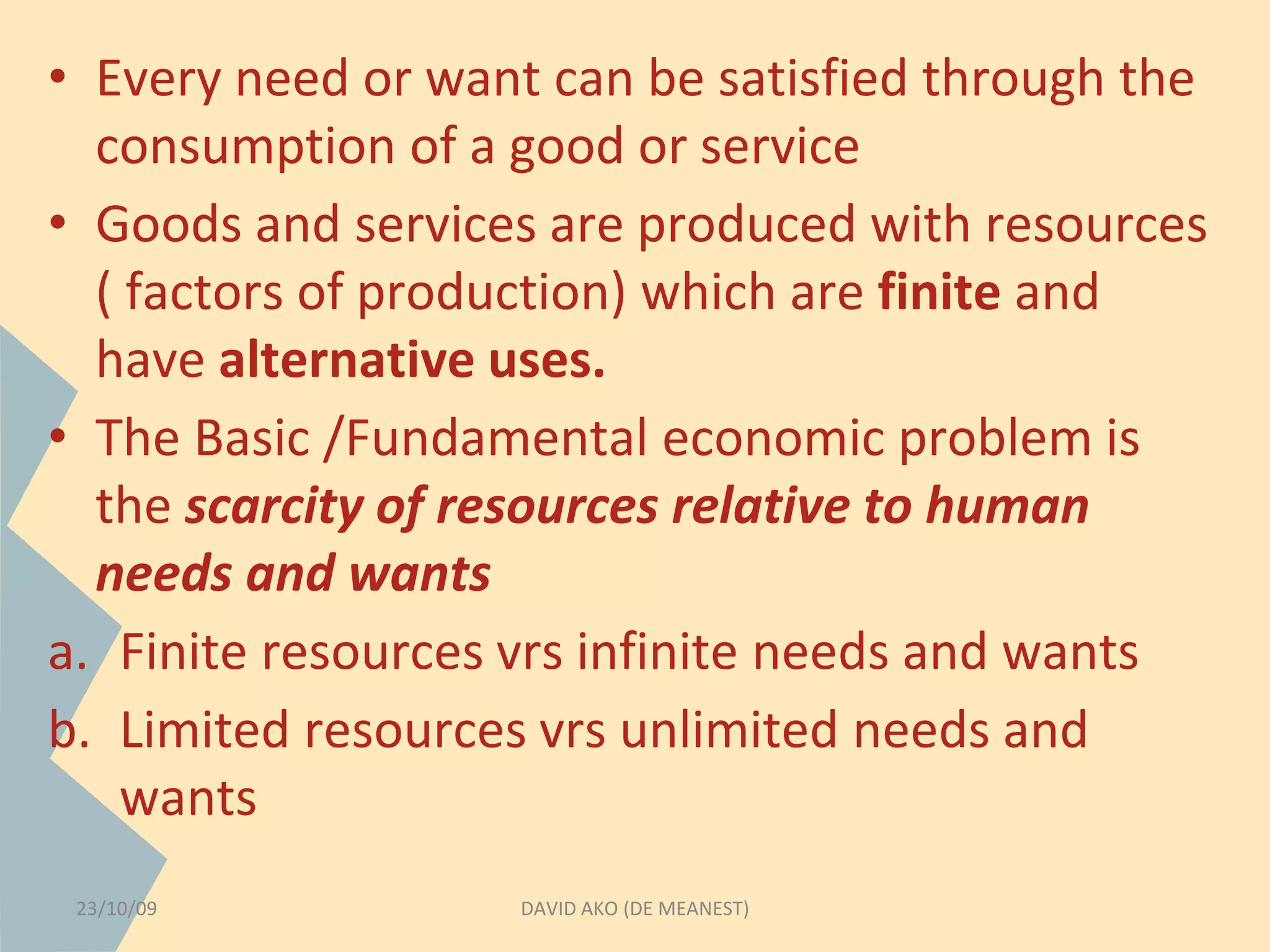 • Every need or want can be satisfied through the 
consumption of a good or service 
• Goods and services are produced with resources 
( factors of production) which are finite and 
have alternative uses. 
• The Basic /Fundamental economic problem is 
the scarcity of resources relative to human 
needs and wants 
a. Finite resources vrs infinite needs and wants 
b. Limited resources vrs unlimited needs and 
wants 
23/10/09 DAVID AKO (DE MEANEST) 
 