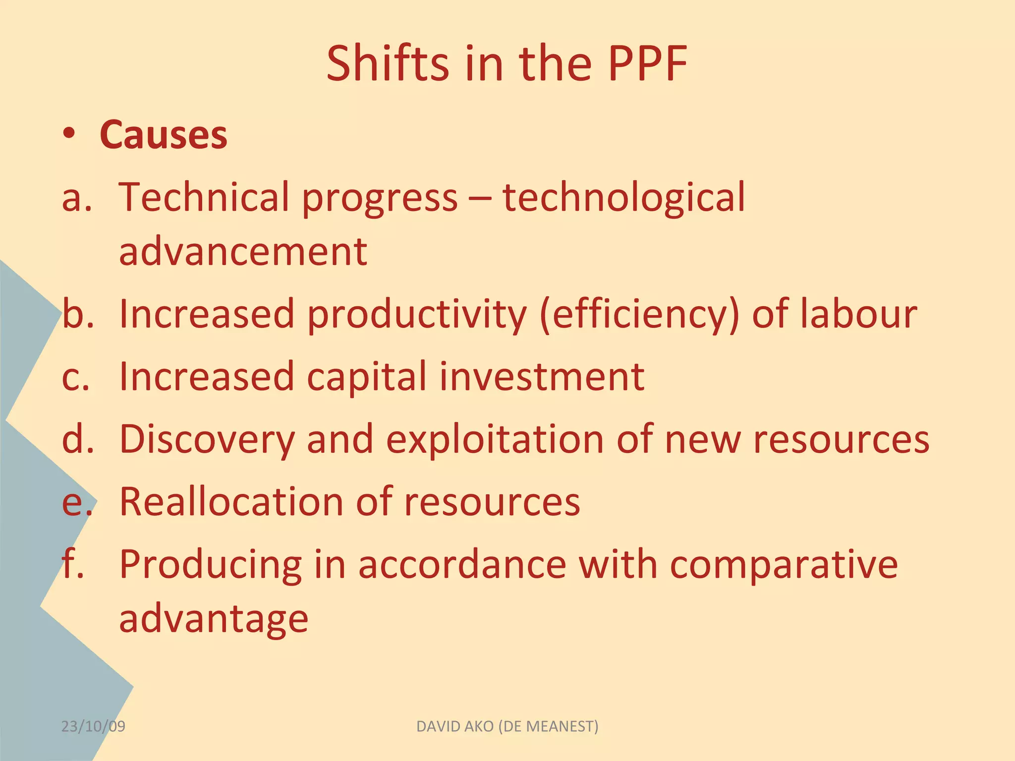 Shifts in the PPF 
• Causes 
a. Technical progress – technological 
advancement 
b. Increased productivity (efficiency) of labour 
c. Increased capital investment 
d. Discovery and exploitation of new resources 
e. Reallocation of resources 
f. Producing in accordance with comparative 
advantage 
23/10/09 DAVID AKO (DE MEANEST) 
