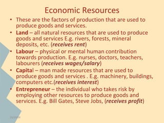 Economic Resources 
• These are the factors of production that are used to 
produce goods and services. 
• Land – all natural resources that are used to produce 
goods and services E.g. rivers, forests, mineral 
deposits, etc. (receives rent) 
• Labour – physical or mental human contribution 
towards production. E.g. nurses, doctors, teachers, 
labourers (receives wages/salary) 
• Capital – man made resources that are used to 
produce goods and services . E.g. machinery, buildings, 
computers etc.(receives interest) 
• Entrepreneur – the individual who takes risk by 
employing other resources to produce goods and 
services. E.g. Bill Gates, Steve Jobs, (receives profit) 
23/10/09 
 