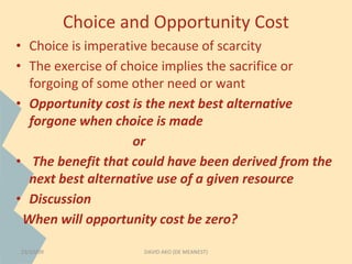 Choice and Opportunity Cost 
• Choice is imperative because of scarcity 
• The exercise of choice implies the sacrifice or 
forgoing of some other need or want 
• Opportunity cost is the next best alternative 
forgone when choice is made 
or 
• The benefit that could have been derived from the 
next best alternative use of a given resource 
• Discussion 
When will opportunity cost be zero? 
23/10/09 DAVID AKO (DE MEANEST) 
 