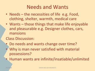Needs and Wants 
• Needs – the necessities of life e.g. Food, 
clothing, shelter, warmth, medical care 
• Wants – those things that make life enjoyable 
and pleasurable e.g. Designer clothes, cars, 
mansions 
Class Discussion: 
• Do needs and wants change over time? 
• Why is man never satisfied with material 
possessions? 
• Human wants are infinite/insatiable/unlimited 
23/10/09 DAVID AKO (DE MEANEST) 
 