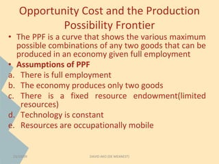 Opportunity Cost and the Production 
Possibility Frontier 
• The PPF is a curve that shows the various maximum 
possible combinations of any two goods that can be 
produced in an economy given full employment 
• Assumptions of PPF 
a. There is full employment 
b. The economy produces only two goods 
c. There is a fixed resource endowment(limited 
resources) 
d. Technology is constant 
e. Resources are occupationally mobile 
23/10/09 DAVID AKO (DE MEANEST) 
 