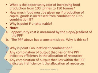 • What is the opportunity cost of increasing food 
production from 100 tonnes to 150 tonnes? 
• How much food must be given up if production of 
capital goods is increased from combination D to 
combination B? 
• Why is point F unattainable? 
• Note: 
a. opportunity cost is measured by the slope/gradient of 
the PPF 
b. The PPF above has a constant slope. Why is this so? 
• Why is point J an inefficient combination? 
• Any combination of output that lies on the PPF 
indicates efficiency in the allocation of resources 
• Any combination of output that lies within the PPF 
indicates inefficiency it the allocation of resources 
23/10/09 DAVID AKO (DE MEANEST) 
 