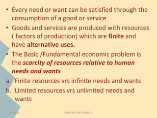 • Every need or want can be satisfied through the 
consumption of a good or service 
• Goods and services are produced with resources 
( factors of production) which are finite and 
have alternative uses. 
• The Basic /Fundamental economic problem is 
the scarcity of resources relative to human 
needs and wants 
a. Finite resources vrs infinite needs and wants 
b. Limited resources vrs unlimited needs and 
wants 
23/10/09 DAVID AKO (DE MEANEST) 
 