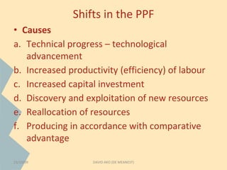 Shifts in the PPF 
• Causes 
a. Technical progress – technological 
advancement 
b. Increased productivity (efficiency) of labour 
c. Increased capital investment 
d. Discovery and exploitation of new resources 
e. Reallocation of resources 
f. Producing in accordance with comparative 
advantage 
23/10/09 DAVID AKO (DE MEANEST) 
