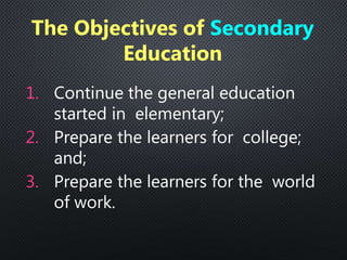 1. Continue the general education
started in elementary;
2. Prepare the learners for college;
and;
3. Prepare the learners for the world
of work.
The Objectives of Secondary
Education
 