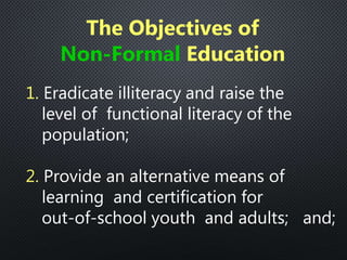 1. Eradicate illiteracy and raise the
level of functional literacy of the
population;
2. Provide an alternative means of
learning and certification for
out-of-school youth and adults; and;
The Objectives of
Non-Formal Education
 