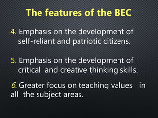 4. Emphasis on the development of
self-reliant and patriotic citizens.
5. Emphasis on the development of
critical and creative thinking skills.
6. Greater focus on teaching values in
all the subject areas.
The features of the BEC
 