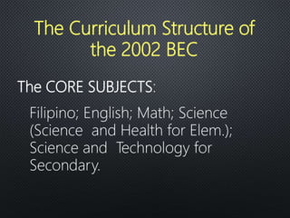 The CORE SUBJECTS:
Filipino; English; Math; Science
(Science and Health for Elem.);
Science and Technology for
Secondary.
The Curriculum Structure of
the 2002 BEC
 