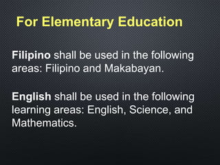 For Elementary Education
Filipino shall be used in the following
areas: Filipino and Makabayan.
English shall be used in the following
learning areas: English, Science, and
Mathematics.
 