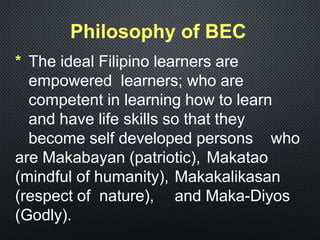 Philosophy of BEC
* The ideal Filipino learners are
empowered learners; who are
competent in learning how to learn
and have life skills so that they
become self developed persons who
are Makabayan (patriotic), Makatao
(mindful of humanity), Makakalikasan
(respect of nature), and Maka-Diyos
(Godly).
 
