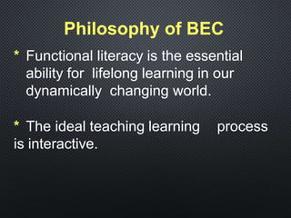 Philosophy of BEC
* Functional literacy is the essential
ability for lifelong learning in our
dynamically changing world.
* The ideal teaching learning process
is interactive.
 