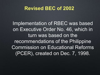Revised BEC of 2002
Implementation of RBEC was based
on Executive Order No. 46, which in
turn was based on the
recommendations of the Philippine
Commission on Educational Reforms
(PCER), created on Dec. 7, 1998.
 
