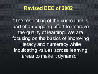 Revised BEC of 2002
“The restricting of the curriculum is
part of an ongoing effort to improve
the quality of learning. We are
focusing on the basics of improving
literacy and numeracy while
inculcating values across learning
areas to make it dynamic.”
 