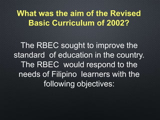 What was the aim of the Revised
Basic Curriculum of 2002?
The RBEC sought to improve the
standard of education in the country.
The RBEC would respond to the
needs of Filipino learners with the
following objectives:
 