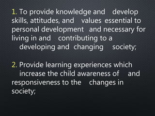 1. To provide knowledge and develop
skills, attitudes, and values essential to
personal development and necessary for
living in and contributing to a
developing and changing society;
2. Provide learning experiences which
increase the child awareness of and
responsiveness to the changes in
society;
 